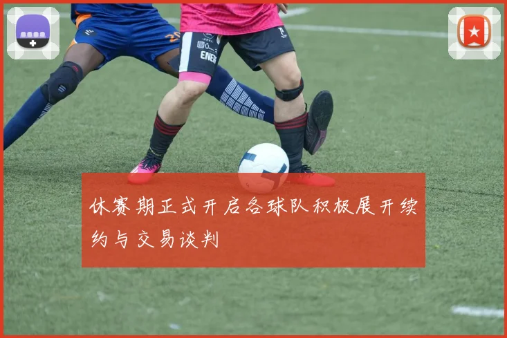 休赛期正式开启各球队积极展开续约与交易谈判