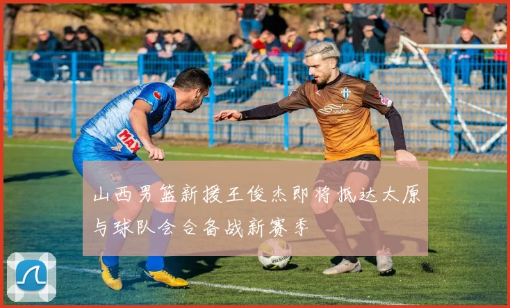 山西男篮新援王俊杰即将抵达太原与球队会合备战新赛季
