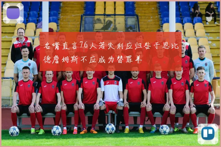 名嘴直言76人若失利应归咎于恩比德詹姆斯不应成为替罪羊