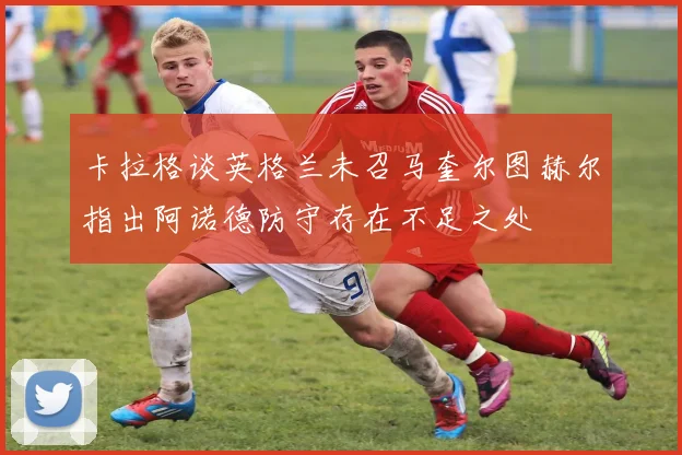 卡拉格谈英格兰未召马奎尔图赫尔指出阿诺德防守存在不足之处