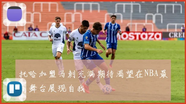 托哈加盟马刺充满期待渴望在NBA最高舞台展现自我