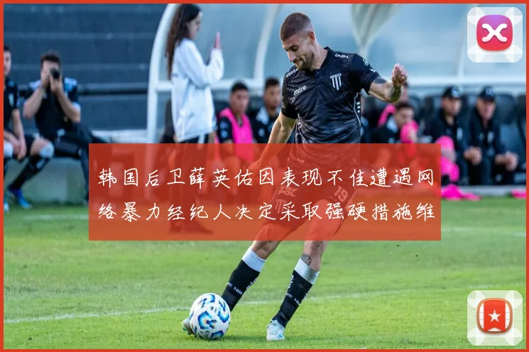 韩国后卫薛英佑因表现不佳遭遇网络暴力经纪人决定采取强硬措施维护权益