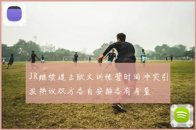 JR继续追击欧文训练营时间冲突引发热议双方各自安排各有考量
