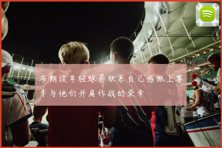 布朗谈年轻球员联系自己感慨上赛季与他们并肩作战的荣幸