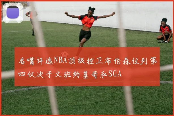 名嘴评选NBA顶级控卫布伦森位列第四仅次于文班约基奇和SGA