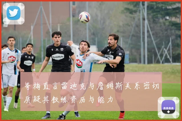 夸梅直言雷迪克与詹姆斯关系密切质疑其教练资历与能力
