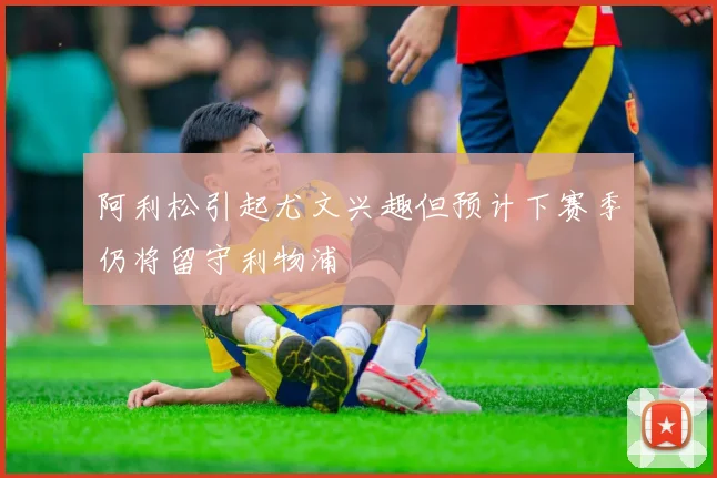 阿利松引起尤文兴趣但预计下赛季仍将留守利物浦