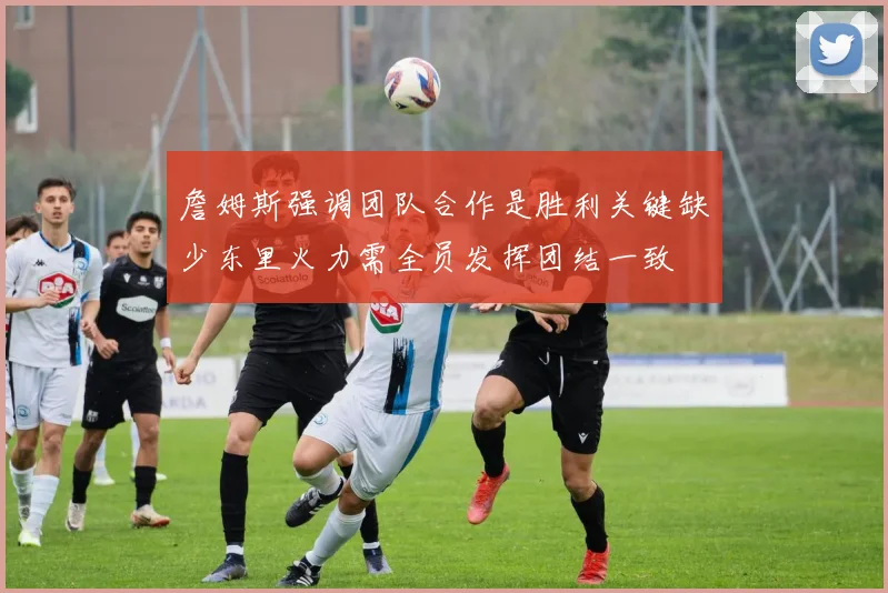 詹姆斯强调团队合作是胜利关键缺少东里火力需全员发挥团结一致