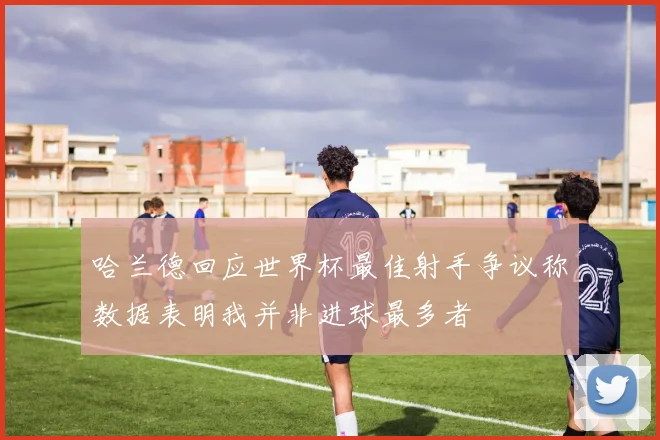 哈兰德回应世界杯最佳射手争议称数据表明我并非进球最多者