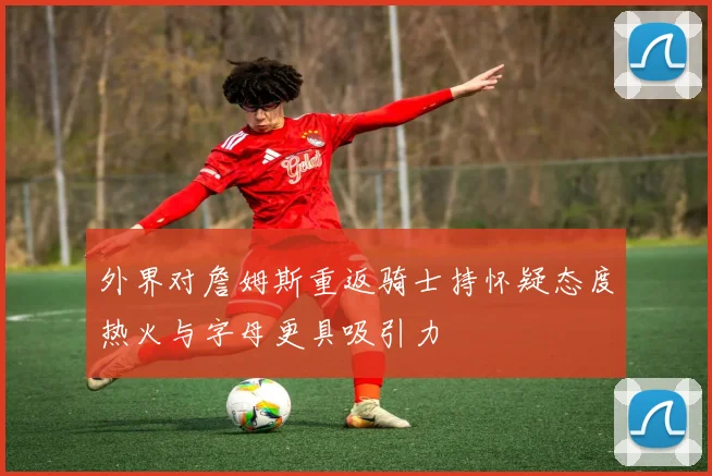 外界对詹姆斯重返骑士持怀疑态度热火与字母更具吸引力