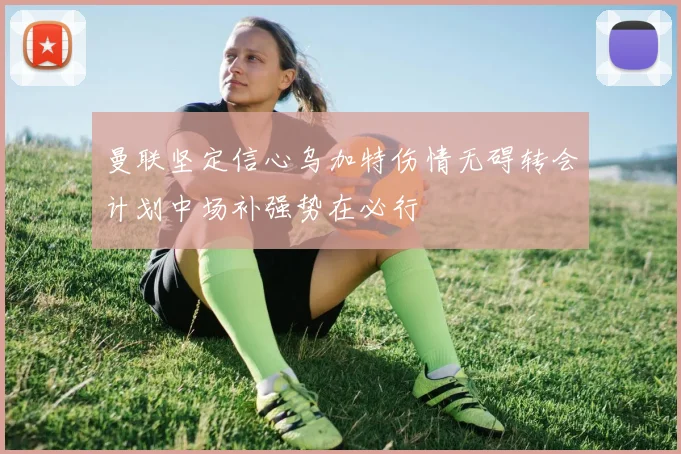 曼联坚定信心乌加特伤情无碍转会计划中场补强势在必行