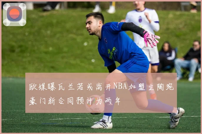 欧媒曝瓦兰若或离开NBA加盟立陶宛豪门新合同预计为两年