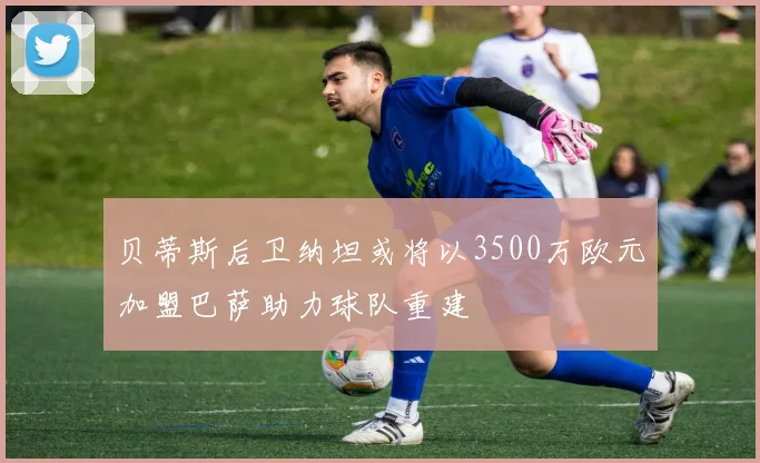 贝蒂斯后卫纳坦或将以3500万欧元加盟巴萨助力球队重建