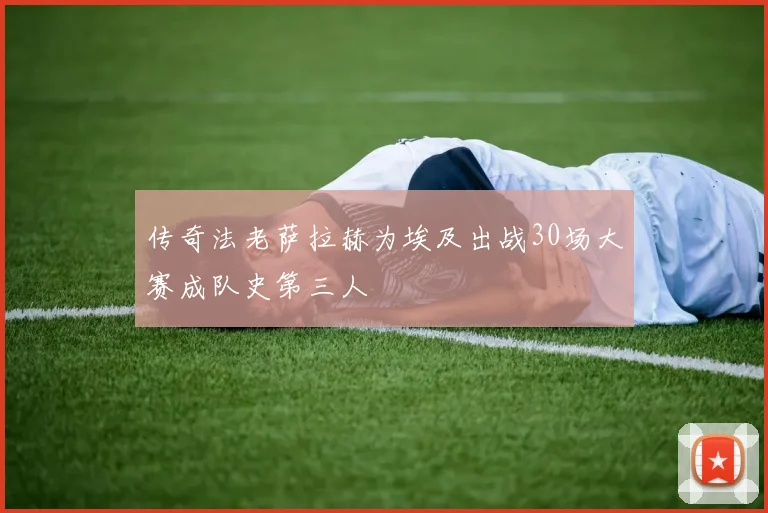 传奇法老萨拉赫为埃及出战30场大赛成队史第三人