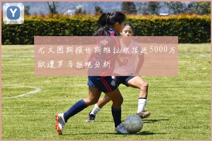 尤文图斯报价斯维拉尔接近5000万欧遭罗马拒绝分析