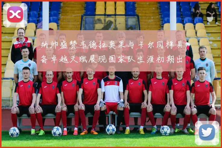 纳帅盛赞韦德拉奥果与卡尔同样具备卓越天赋展现国家队生涯初期出色表现