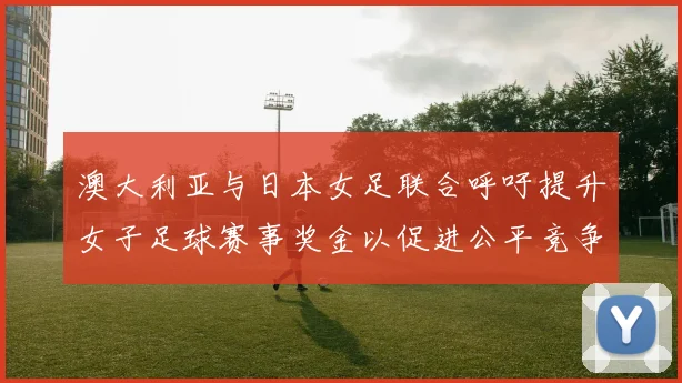 澳大利亚与日本女足联合呼吁提升女子足球赛事奖金以促进公平竞争