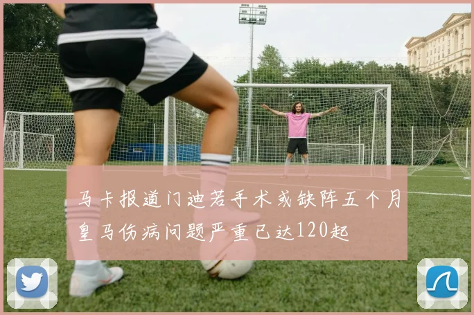 马卡报道门迪若手术或缺阵五个月皇马伤病问题严重已达120起