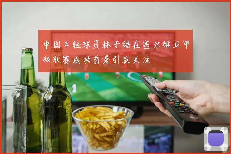 中国年轻球员林子皓在塞尔维亚甲级联赛成功首秀引发关注