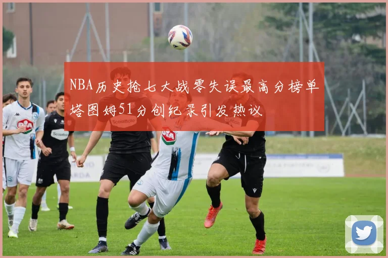 NBA历史抢七大战零失误最高分榜单塔图姆51分创纪录引发热议