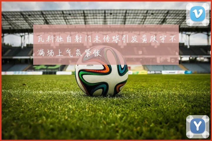 瓦科独自射门未传球引发黄政宇不满场上气氛紧张