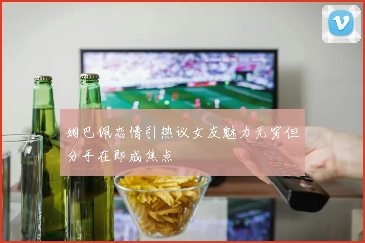 姆巴佩恋情引热议女友魅力无穷但分手在即成焦点