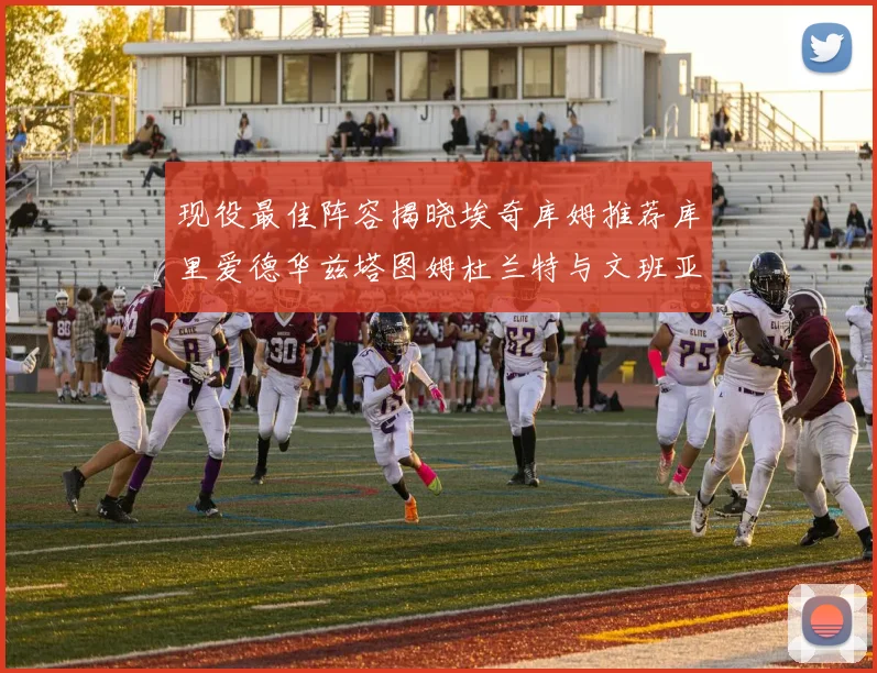 现役最佳阵容揭晓埃奇库姆推荐库里爱德华兹塔图姆杜兰特与文班亚马