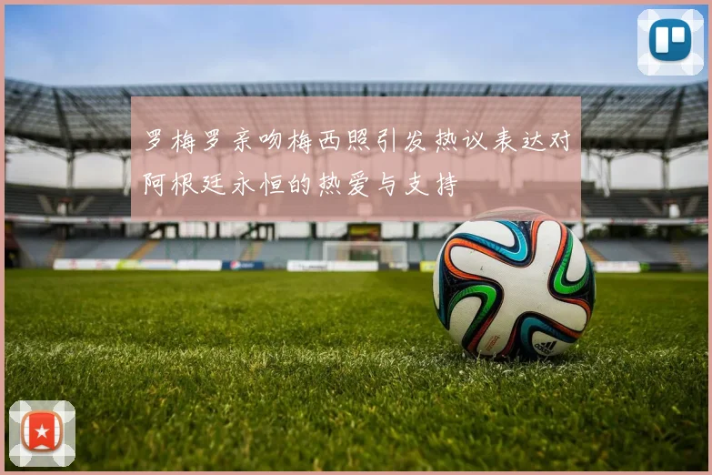 罗梅罗亲吻梅西照引发热议表达对阿根廷永恒的热爱与支持