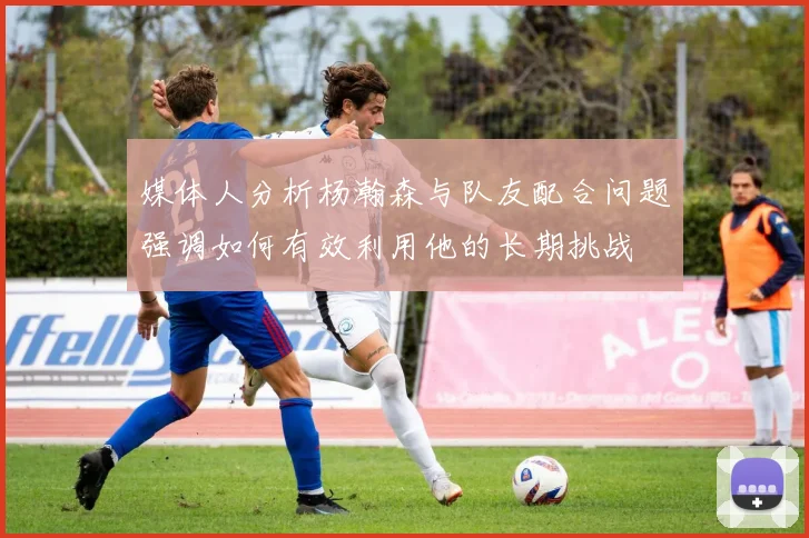 媒体人分析杨瀚森与队友配合问题强调如何有效利用他的长期挑战