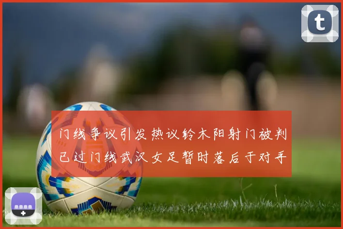 门线争议引发热议铃木阳射门被判已过门线武汉女足暂时落后于对手