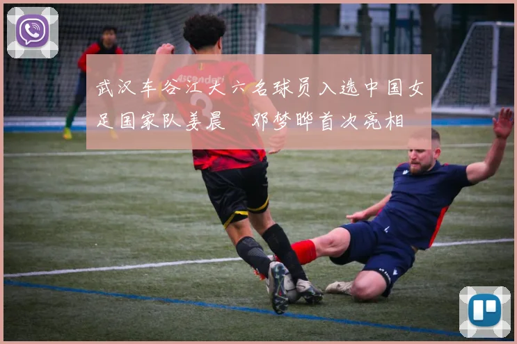 武汉车谷江大六名球员入选中国女足国家队姜晨璟邓梦晔首次亮相