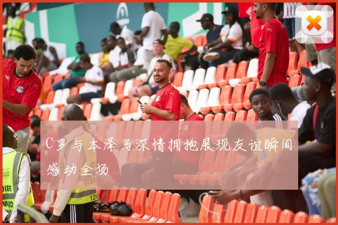C罗与本泽马深情拥抱展现友谊瞬间感动全场