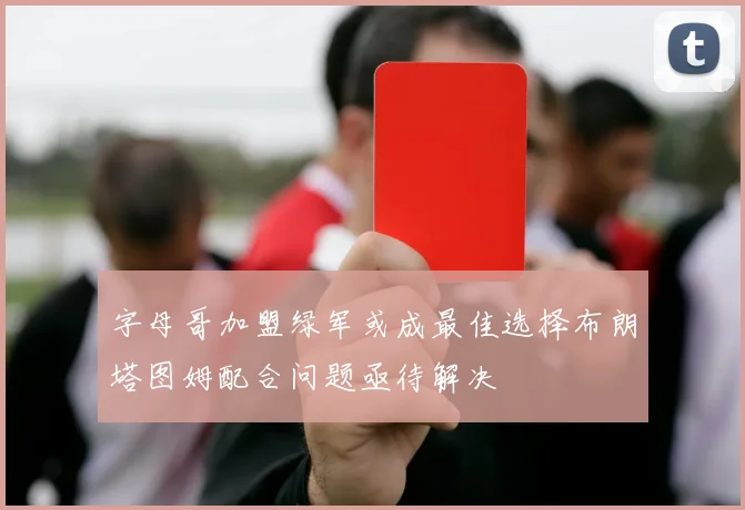 字母哥加盟绿军或成最佳选择布朗塔图姆配合问题亟待解决