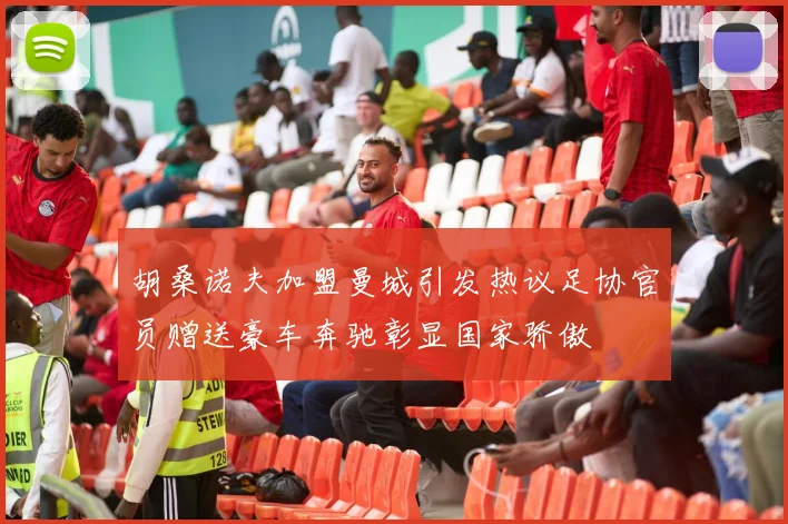 胡桑诺夫加盟曼城引发热议足协官员赠送豪车奔驰彰显国家骄傲