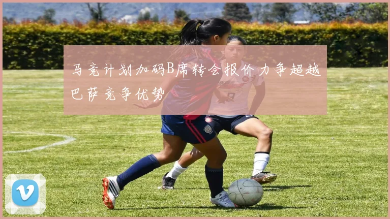 马竞计划加码B席转会报价力争超越巴萨竞争优势