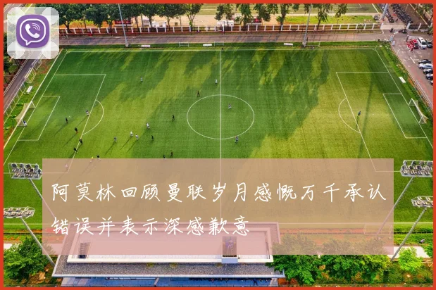 阿莫林回顾曼联岁月感慨万千承认错误并表示深感歉意
