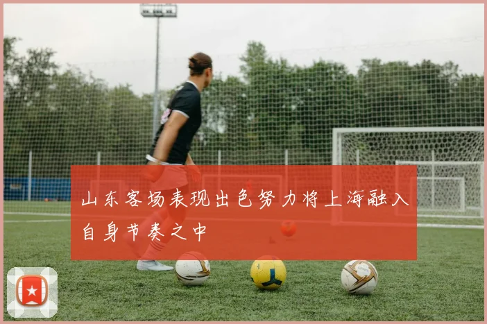 山东客场表现出色努力将上海融入自身节奏之中