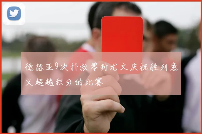 德赫亚9次扑救零封尤文庆祝胜利意义超越积分的比赛
