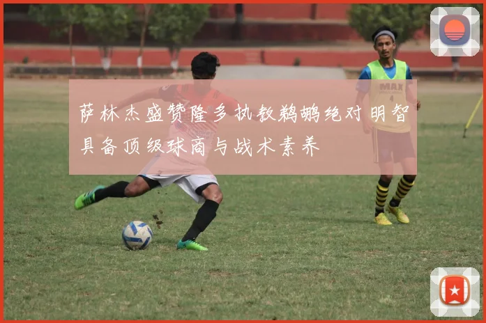 萨林杰盛赞隆多执教鹈鹕绝对明智具备顶级球商与战术素养