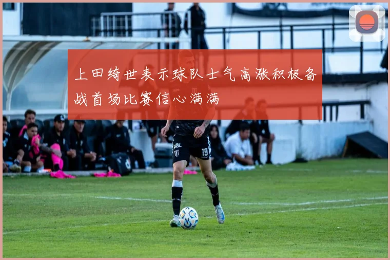 上田绮世表示球队士气高涨积极备战首场比赛信心满满